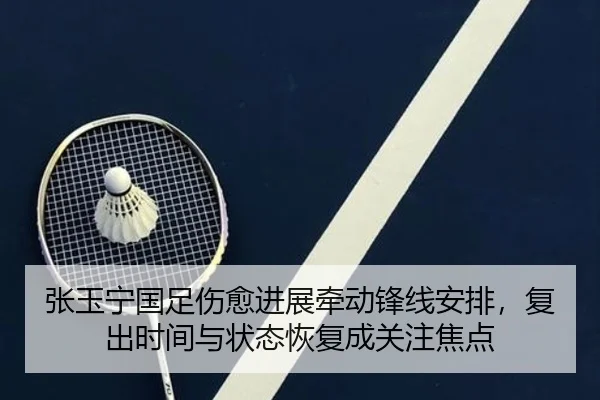 张玉宁国足伤愈进展牵动锋线安排，复出时间与状态恢复成关注焦点